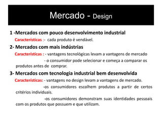 Mercado - Design
1 -Mercados com pouco desenvolvimento industrial
Características :- cada produto é vendável.
2- Mercados com mais indústrias
Características : - vantagens tecnológicas levam a vantagens de mercado
- o consumidor pode selecionar e começa a comparar os
produtos antes de comprar.
3- Mercados com tecnologia industrial bem desenvolvida
Características: - vantagens no design levam a vantagens de mercado.
-os consumidores escolhem produtos a partir de certos
critérios individuais.
-os consumidores demonstram suas identidades pessoais
com os produtos que possuem e que utilizam.
 
