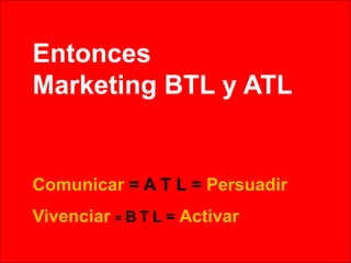 Entonces
Marketing BTL y ATL
Comunicar = A T L = Persuadir
Vivenciar = B T L = Activar
 