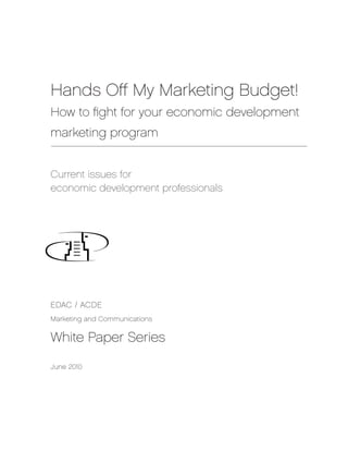 Hands Off My Marketing Budget!
How to fight for your economic development
marketing program


Current issues for
economic development professionals




EDAC / ACDE
Marketing and Communications


White Paper Series

June 2010
 