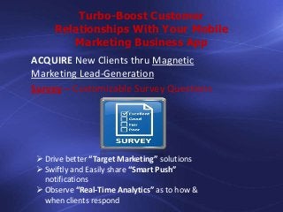 Turbo-Boost Customer
Relationships With Your Mobile
Marketing Business App
ACQUIRE New Clients thru Magnetic
Marketing Lead-Generation
Survey – Customizable Survey Questions

 Drive better “Target Marketing” solutions
 Swiftly and Easily share “Smart Push”
notifications
 Observe “Real-Time Analytics” as to how &
when clients respond

 