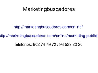 Marketingbuscadores
http://marketingbuscadores.com/online/
http://marketingbuscadores.com/online/marketing-publicid
Telefonos: 902 74 79 72 / 93 532 20 20
 