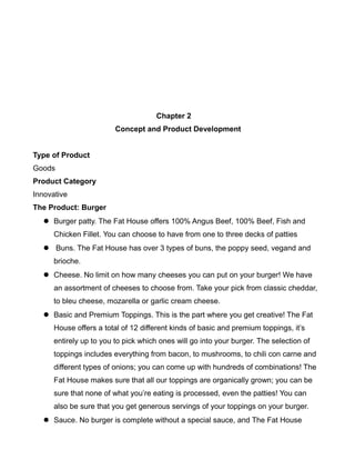 Chapter 2
Concept and Product Development
Type of Product
Goods
Product Category
Innovative
The Product: Burger
 Burger patty. The Fat House offers 100% Angus Beef, 100% Beef, Fish and
Chicken Fillet. You can choose to have from one to three decks of patties
 Buns. The Fat House has over 3 types of buns, the poppy seed, vegand and
brioche.
 Cheese. No limit on how many cheeses you can put on your burger! We have
an assortment of cheeses to choose from. Take your pick from classic cheddar,
to bleu cheese, mozarella or garlic cream cheese.
 Basic and Premium Toppings. This is the part where you get creative! The Fat
House offers a total of 12 different kinds of basic and premium toppings, it’s
entirely up to you to pick which ones will go into your burger. The selection of
toppings includes everything from bacon, to mushrooms, to chili con carne and
different types of onions; you can come up with hundreds of combinations! The
Fat House makes sure that all our toppings are organically grown; you can be
sure that none of what you’re eating is processed, even the patties! You can
also be sure that you get generous servings of your toppings on your burger.
 Sauce. No burger is complete without a special sauce, and The Fat House
 