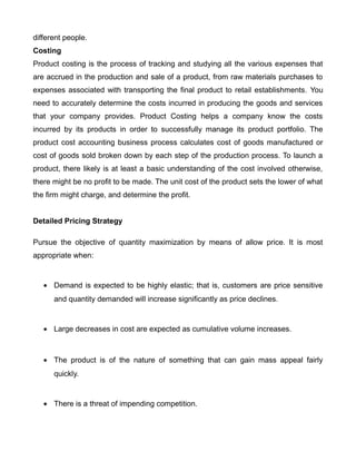 different people.
Costing
Product costing is the process of tracking and studying all the various expenses that
are accrued in the production and sale of a product, from raw materials purchases to
expenses associated with transporting the final product to retail establishments. You
need to accurately determine the costs incurred in producing the goods and services
that your company provides. Product Costing helps a company know the costs
incurred by its products in order to successfully manage its product portfolio. The
product cost accounting business process calculates cost of goods manufactured or
cost of goods sold broken down by each step of the production process. To launch a
product, there likely is at least a basic understanding of the cost involved otherwise,
there might be no profit to be made. The unit cost of the product sets the lower of what
the firm might charge, and determine the profit.
Detailed Pricing Strategy
Pursue the objective of quantity maximization by means of allow price. It is most
appropriate when:
• Demand is expected to be highly elastic; that is, customers are price sensitive
and quantity demanded will increase significantly as price declines.
• Large decreases in cost are expected as cumulative volume increases.
• The product is of the nature of something that can gain mass appeal fairly
quickly.
• There is a threat of impending competition.
 