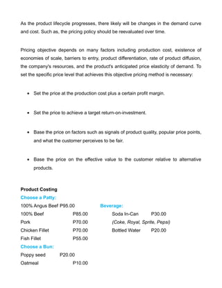 As the product lifecycle progresses, there likely will be changes in the demand curve
and cost. Such as, the pricing policy should be reevaluated over time.
Pricing objective depends on many factors including production cost, existence of
economies of scale, barriers to entry, product differentiation, rate of product diffusion,
the company's resources, and the product's anticipated price elasticity of demand. To
set the specific price level that achieves this objective pricing method is necessary:
• Set the price at the production cost plus a certain profit margin.
• Set the price to achieve a target return-on-investment.
• Base the price on factors such as signals of product quality, popular price points,
and what the customer perceives to be fair.
• Base the price on the effective value to the customer relative to alternative
products.
Product Costing
Choose a Patty:
100% Angus Beef P95.00 Beverage:
100% Beef P85.00 Soda In-Can P30.00
Pork P70.00 (Coke, Royal, Sprite, Pepsi)
Chicken Fillet P70.00 Bottled Water P20.00
Fish Fillet P55.00
Choose a Bun:
Poppy seed P20.00
Oatmeal P10.00
 