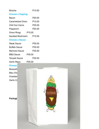 Brioche P10.00
Choose a Topping:
Bacon P20.00
Caramelized Onion P10.00
Chili Con Carne P25.00
Pepperoni P20.00
Onion Rings P15.00
Sautéed Mushroom P10.00
Choose a Sauce:
Steak Sauce P30.00
Buffalo Sauce P30.00
Marinara Sauce P30.00
BBQ Sauce P30.00
Teriyaki Sauce P30.00
Garlic Mayo P20.00
Choose a Cheese:
Mozarella Cheese P20.00
Bleu Cheese P20.00
Cheddar Cheese P20.00
Garlic Cream Cheese P20.00
Packaging
 