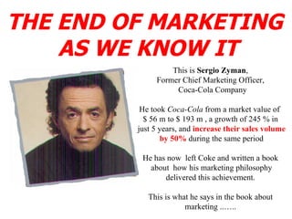 THE END OF MARKETING  AS WE KNOW IT This is  Sergio Zyman , Former Chief Marketing Officer, Coca-Cola Company He took  Coca-Cola  from a market value of  $ 56 m to $ 193 m , a growth of 245 % in just 5 years, and  increase their sales volume by 50%  during the same period He has now  left Coke and written a book about  how his marketing philosophy delivered this achievement. This is what he says in the book about marketing ..….. 