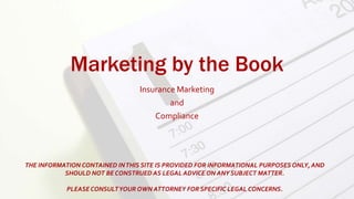 Marketing by the Book
Insurance Marketing
and
Compliance
THE INFORMATION CONTAINED INTHIS SITE IS PROVIDED FOR INFORMATIONAL PURPOSES ONLY, AND
SHOULD NOT BE CONSTRUED AS LEGAL ADVICE ON ANY SUBJECT MATTER.
PLEASECONSULTYOUR OWN ATTORNEY FOR SPECIFIC LEGAL CONCERNS.
 