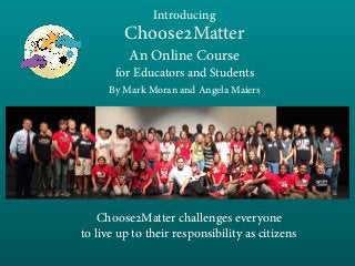 Introducing
Choose2Matter
An Online Course
for Educators and Students
By Mark Moran and Angela Maiers
Choose2Matter challenges everyone
to live up to their responsibility as citizens
 