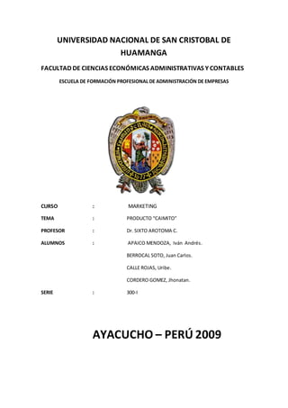 UNIVERSIDAD NACIONAL DE SAN CRISTOBAL DE
HUAMANGA
FACULTAD DE CIENCIAS ECONÓMICAS ADMINISTRATIVAS Y CONTABLES
ESCUELA DE FORMACIÓN PROFESIONAL DE ADMINISTRACIÓN DE EMPRESAS
CURSO : MARKETING
TEMA : PRODUCTO “CAIMITO”
PROFESOR : Dr. SIXTO AROTOMA C.
ALUMNOS : APAICO MENDOZA, Iván Andrés.
BERROCAL SOTO, Juan Carlos.
CALLE ROJAS, Uribe.
CORDERO GOMEZ, Jhonatan.
SERIE : 300-I
AYACUCHO – PERÚ 2009
 