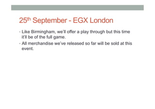 25th September - EGX London
•  Like Birmingham, we’ll offer a play through but this time
it’ll be of the full game.
•  All merchandise we’ve released so far will be sold at this
event.
 