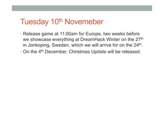 Tuesday 10th Novemeber
•  Release game at 11:00am for Europe, two weeks before
we showcase everything at DreamHack Winter on the 27th
in Jonkoping, Sweden, which we will arrive for on the 24th.
•  On the 4th December, Christmas Update will be released.
 
