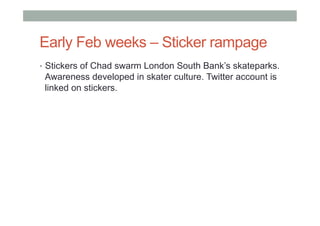 Early Feb weeks – Sticker rampage
•  Stickers of Chad swarm London South Bank’s skateparks.
Awareness developed in skater culture. Twitter account is
linked on stickers.
 