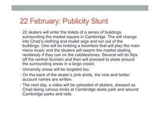 22 February: Publicity Stunt
•  22 skaters will enter the toilets of a series of buildings
surrounding the market square in Cambridge. The will change
into Chad’s clothing and mullet wigs and run out of the
buildings. One will be holding a boombox that will play the main
menu music and the skaters will swarm the market skating
recklessly if they can on the cobblestones. Several will do flips
off the central fountain and then will proceed to skate around
the surrounding areas in a large crowd.
•  University areas will be targeted too.
•  On the back of the skater’s pink shirts, the vine and twitter
account names are written.
•  The next day, a video will be uploaded of skaters, dressed as
Chad doing various tricks at Cambridge skate park and around
Cambridge parks and rails.
 