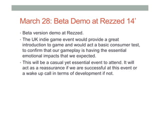 March 28: Beta Demo at Rezzed 14’
•  Beta version demo at Rezzed.
•  The UK indie game event would provide a great
introduction to game and would act a basic consumer test,
to confirm that our gameplay is having the essential
emotional impacts that we expected.
•  This will be a casual yet essential event to attend. It will
act as a reassurance if we are successful at this event or
a wake up call in terms of development if not.
 
