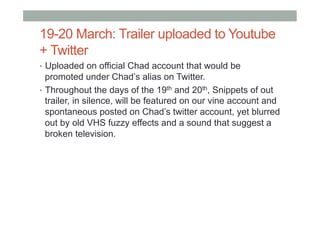 19-20 March: Trailer uploaded to Youtube
+ Twitter
•  Uploaded on official Chad account that would be
promoted under Chad’s alias on Twitter.
•  Throughout the days of the 19th and 20th, Snippets of out
trailer, in silence, will be featured on our vine account and
spontaneous posted on Chad’s twitter account, yet blurred
out by old VHS fuzzy effects and a sound that suggest a
broken television.
 