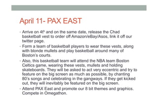 April 11- PAX EAST
•  Arrive on 4th and on the same date, release the Chad
basketball vest to order off Amazon/eBay/Asos, link it off our
twitter page.
•  Form a team of basketball players to wear these vests, along
with blonde mullets and play basketball around many of
Boston’s courts.
•  Also, this basketball team will attend the NBA team Boston
Celtics game, wearing these vests, mullets and holding
skateboards. They will be asked to act very eccentric and try to
feature on the big screen as much as possible, by chanting
80’s songs and celebrating in the gangways. If they get kicked
out, they will inevitably be featured on the big screen.
•  Attend PAX East and promote our 8 bit themes and graphics.
Compete in Omegathon.
 