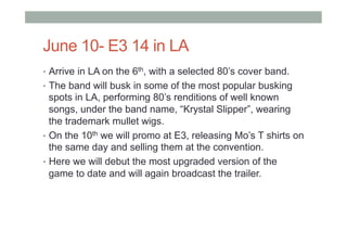 June 10- E3 14 in LA
•  Arrive in LA on the 6th, with a selected 80’s cover band.
•  The band will busk in some of the most popular busking
spots in LA, performing 80’s renditions of well known
songs, under the band name, “Krystal Slipper”, wearing
the trademark mullet wigs.
•  On the 10th we will promo at E3, releasing Mo’s T shirts on
the same day and selling them at the convention.
•  Here we will debut the most upgraded version of the
game to date and will again broadcast the trailer.
 