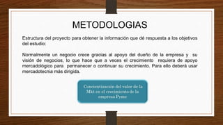 METODOLOGIAS
Estructura del proyecto para obtener la información que dé respuesta a los objetivos
del estudio:
Normalmente un negocio crece gracias al apoyo del dueño de la empresa y su
visión de negocios, lo que hace que a veces el crecimiento requiera de apoyo
mercadológico para permanecer o continuar su crecimiento. Para ello deberá usar
mercadotecnia más dirigida.
 