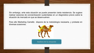 Sin embargo, ante esta situación se puede presentar cierta resistencia. Se sugiere
realizar sesiones de concientización sustentadas en un diagnóstico previo sobre la
situación de mercado en que se desenvuelven.
Para ello Marketing Camello dispone de la metodología necesaria, y probada en
diversas ocasiones.
 