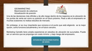 GEOMARKETING
Maximización de cobertura
Actualización de posición
Una de las decisiones más difíciles y de alto riesgo dentro de los negocios es la ubicación de
los puntos de venta así como su posición en el futuro próximo. Pese a ello el empresario en
muchas ocasiones no realiza estudios de mercado.
Sin embargo, sí es muy importante que conozca si el punto que está eligiendo es la mejor
opción, como funciona actualmente y en el futuro cercano.
Marketing Camello tiene amplia experiencia en estudios de ubicación de sucursales. Puede
ser un servicio que se proponga con costo mínimo y bajo riesgo del empresario.
 