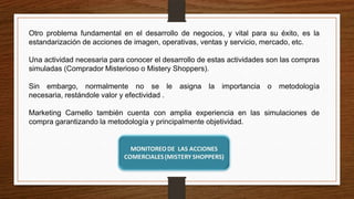 Otro problema fundamental en el desarrollo de negocios, y vital para su éxito, es la
estandarización de acciones de imagen, operativas, ventas y servicio, mercado, etc.
Una actividad necesaria para conocer el desarrollo de estas actividades son las compras
simuladas (Comprador Misterioso o Mistery Shoppers).
Sin embargo, normalmente no se le asigna la importancia o metodología
necesaria, restándole valor y efectividad .
Marketing Camello también cuenta con amplia experiencia en las simulaciones de
compra garantizando la metodología y principalmente objetividad.
 