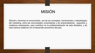 MISIÓN
Difundir y fomentar el conocimiento, uso de los conceptos, herramientas y metodologías
del marketing, entre las comunidades universitarias y de emprendedores, pequeños y
medianos empresarios, para contribuir en la profesionalización de esta disciplina, y de
esta manera colaborar con el desarrollo económico del país.
 