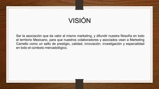 VISIÓN
Ser la asociación que da valor al mismo marketing, y difundir nuestra filosofía en todo
el territorio Mexicano, para que nuestros colaboradores y asociados vean a Marketing
Camello como un sello de prestigio, calidad, innovación, investigación y especialidad
en todo el contexto mercadológico.
 