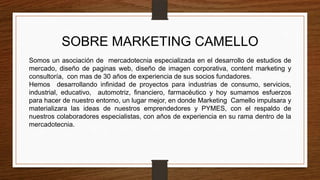 SOBRE MARKETING CAMELLO
Somos un asociación de mercadotecnia especializada en el desarrollo de estudios de
mercado, diseño de paginas web, diseño de imagen corporativa, content marketing y
consultoría, con mas de 30 años de experiencia de sus socios fundadores.
Hemos desarrollando infinidad de proyectos para industrias de consumo, servicios,
industrial, educativo, automotriz, financiero, farmacéutico y hoy sumamos esfuerzos
para hacer de nuestro entorno, un lugar mejor, en donde Marketing Camello impulsara y
materializara las ideas de nuestros emprendedores y PYMES, con el respaldo de
nuestros colaboradores especialistas, con años de experiencia en su rama dentro de la
mercadotecnia.
 