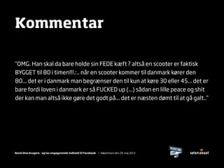 Kend dine brugere - og lav engagerende indhold til Facebook / København den 28. maj 2013
Kommentar
”OMG. Han skal da bare holde sin FEDE kæft ? altså en scooter er faktisk
BYGGET til 80 i timen!!!.:.. når en scooter kommer til danmark kører den
80... det er i danmark man begrænser den til kun at køre 30 eller 45... det er
bare fordi loven i danmark er så FUCKED up (...) sådan en lille peace og shit
der kan man altså ikke gøre det godt på... det er næsten dømt til at gå galt..”
 