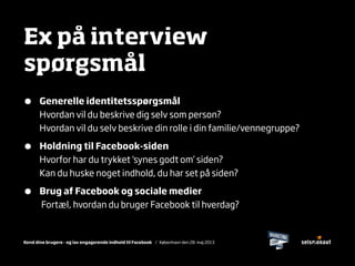 Kend dine brugere - og lav engagerende indhold til Facebook / København den 28. maj 2013
Ex på interview
spørgsmål
• Generelle identitetsspørgsmål
Hvordan vil du beskrive dig selv som person?
Hvordan vil du selv beskrive din rolle i din familie/vennegruppe?
• Holdning til Facebook-siden
Hvorfor har du trykket ‘synes godt om’ siden?
Kan du huske noget indhold, du har set på siden?
• Brug af Facebook og sociale medier
Fortæl, hvordan du bruger Facebook til hverdag?
 