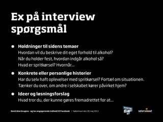 Kend dine brugere - og lav engagerende indhold til Facebook / København den 28. maj 2013
Ex på interview
spørgsmål
• Holdninger til sidens temaer
Hvordan vil du beskrive dit eget forhold til alkohol?
Når du holder fest, hvordan indgår alkohol så?
Hvad er spritkørsel? Hvornår...
• Konkrete eller personlige historier
Har du selv haft oplevelser med spritkørsel? Fortæl om situationen.
Tænker du over, om andre i selskabet kører påvirket hjem?
• Ideer og løsningsforslag
Hvad tror du, der kunne gøres fremadrettet for at...
 