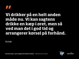 Kend dine brugere - og lav engagerende indhold til Facebook / København den 28. maj 2013
”Vi drikker på en helt anden
måde nu. Vi kan sagtens
drikke en kæp i øret, men så
ved man det i god tid og
arrangerer kørsel på forhånd.
Kvinde
 
