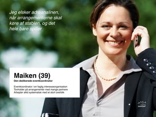 Kend dine brugere - og lav engagerende indhold til Facebook / København den 28. maj 2013
Maiken (39)
Den dedikerede eventkoordinator
Eventkoordinator i en faglig interesseorganisation
Tovholder på arrangementer med mange partnere
Arbejder altid systematisk med et stort overblik
Jeg elsker adreanalinen,
når arrangementerne skal
køre af stablen, og det
hele bare spiller
 