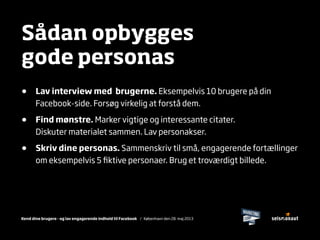 Kend dine brugere - og lav engagerende indhold til Facebook / København den 28. maj 2013
Sådan opbygges
gode personas
• Lav interview med brugerne. Eksempelvis 10 brugere på din
Facebook-side. Forsøg virkelig at forstå dem.
• Find mønstre. Marker vigtige og interessante citater.
Diskuter materialet sammen. Lav personakser.
• Skriv dine personas. Sammenskriv til små, engagerende fortællinger
om eksempelvis 5 ﬁktive personaer. Brug et troværdigt billede.
 