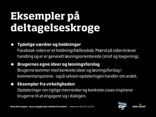 Kend dine brugere - og lav engagerende indhold til Facebook / København den 28. maj 2013
Eksempler på
deltagelseskroge
• Tydelige værdier og holdninger
Facebook-siden er et holdningsfællesskab. Mænd på siden kræver
handling og er er generelt løsningsorienterede (straf og lovgivning).
• Brugernes egne ideer og løsningsforslag
Brugerne kommer med konkrete ideer og løsningsforslag i
kommentarsporene - også selvom opdateringen handler om andet.
• Eksempler fra virkeligheden
Opdateringer om rigtige mennesker og konkrete cases inspirerer
brugerne til at engagere sig i dialogen.
 