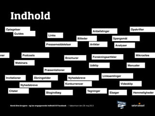 Kend dine brugere - og lav engagerende indhold til Facebook / København den 28. maj 2013
Indhold
ArtiklerPressemeddelelser
Billeder
Links
Linksamlinger
Forskningsartikler
Webinars
Spørgsmål
Præsentationer
Podcasts
Blogindlæg
Konkurrencer
Ebøger
Manualer
Brochurer
Guides
Mikrosites
VideoklipNyhedsbreve
NyhedsbreveInvitationer
TegningerCitater
Anbefalinger
Udklip
Hemmeligheder
Optagelser
Åbningstider
Analyser
Opskrifter
oner
 