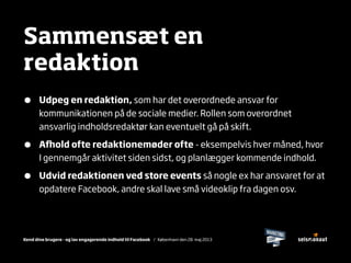 Kend dine brugere - og lav engagerende indhold til Facebook / København den 28. maj 2013
Sammensæt en
redaktion
• Udpeg en redaktion, som har det overordnede ansvar for
kommunikationen på de sociale medier. Rollen som overordnet
ansvarlig indholdsredaktør kan eventuelt gå på skift.
• A﬉old ofte redaktionemøder ofte - eksempelvis hver måned, hvor
I gennemgår aktivitet siden sidst, og planlægger kommende indhold.
• Udvid redaktionen ved store events så nogle ex har ansvaret for at
opdatere Facebook, andre skal lave små videoklip fra dagen osv.
 