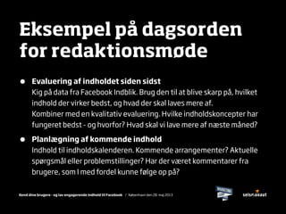 Kend dine brugere - og lav engagerende indhold til Facebook / København den 28. maj 2013
Eksempel på dagsorden
for redaktionsmøde
• Evaluering af indholdet siden sidst
Kig på data fra Facebook Indblik. Brug den til at blive skarp på, hvilket
indhold der virker bedst, og hvad der skal laves mere af.
Kombiner med en kvalitativ evaluering. Hvilke indholdskoncepter har
fungeret bedst - og hvorfor? Hvad skal vi lave mere af næste måned?
• Planlægning af kommende indhold
Indhold til indholdskalenderen. Kommende arrangementer? Aktuelle
spørgsmål eller problemstillinger? Har der været kommentarer fra
brugere, som I med fordel kunne følge op på?
 