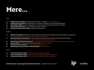 Kend dine brugere - og lav engagerende indhold til Facebook / København den 28. maj 2013
Mere...
Print
• Midtjysk Turisme (2013): Eﬀektmåling på sociale medier - en håndbog - http://eﬀektmåling.dk
• Inspiring Denmark (2012): Den Digitale Kongres - redskaber og inspiration til at sprede dit budskab digitalt
• Steve Mulder (2006): The User Is Always Right - A Practical Guide to Creating & Using Personas for the Web
• Kristina Halvorson (2012): Content Strategy for the web, 2nd edition
• Joe Pulizzi and Robert Rose (2011): Managing Content Marketing
Digitalt
• Alimeter Group (2013): Organizing for Content: Models to Incorporate Content Strategy and Content Marketing in the Enterprise
http://www.altimetergroup.com/research/reports/organizing-for-content
• McKinsey Global Institute (2012): The social economy: Unlocking value and productivity through social technologies.
http://www.mckinsey.com/insights/high_tech_telecoms_internet/the_social_economy
• Dachis Group: Social Business Journal, 2: http://dachisgroup.com/2012/10/now-available-social-business-journal-issue-2/
• Velocity (2012): The Content Marketing Strategy Checklist - http://bit.ly/PtwV9V
• Portal om content marketing: http://contentmarketinginstitute.com/
• Blogindlæg om brug af personas i indholdsarbejdet: http://bit.ly/HsMGsj
Video
• Community Conference 2013: http://www.communityconference.dk/2013
• Community Conference 2012: http://www.communityconference.dk/2012/showover.html
• Community Conference 2011: http://www.communityconference.dk/2011/opsamling
 