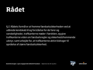 Kend dine brugere - og lav engagerende indhold til Facebook / København den 28. maj 2013
§ 2. Rådets formål er at fremme færdselssikkerheden ved at
udbrede kendskab til og forståelse for de farer og
vanskeligheder, traﬁkanterne møder i færdslen, og give
traﬁkanterne viden om færdselsregler og sikkerhedsfremmende
udstyr, samt arbejde for, at traﬁkanterne aktivt bidrager til
opnåelse af større færdselssikkerhed.
Rådet
 