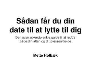 Sådan får du din
date til at lytte til dig
Den overraskende enkle guide til at redde
både din aften og dit pressearbejde
Mette Holbæk
 