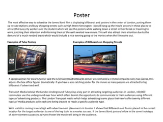 Poster
The most effective way to advertise the James Bond film is displaying billboards and posters in the center of London, putting them
up in tube stations and busy shopping streets such as High Street Kensington. I would hang up the movie posters in these places to
attract the busy city workers and the student which will see the posters while walking down a street in their break or traveling to
work, catching their attention and informing them of the well awaited new movie. This will also attract their attention due to the
demand of a much needed break which would include a nice evening going to the movies when the film come out.

Examples of Tube Posters                                    Examples of Billboards on Shopping Streets




 A spokeswoman for Clear Channel said the Cromwell Road billboards deliver an estimated 2.3 million impacts every two weeks, this
 adjusts the box office figures dramatically if you have a eye catching poster for the movie as many people are attracted to big
 billboards if advertised well.

 Transport Media believe the London Underground Tube plays a key part in attracting targeting audiences in London, 150,000
 commuters use the underground ever hour which offers brands the opportunity to communicate to their audiences using different
 types of advertising products. The London Transport media which helps advertising teams place their work offer twenty different
 types of media products with each one being created to reach a specific audience type.

 With statistics coming in very high with advertisement placements in London it shows that Billboards and Poster placed int he correct
 location for the target audiences is one of the key tools in a movies success. If the James Bond posters follow in the same footsteps
 of advertisement successes as Harry Potter the movie will bring in the audience.
 