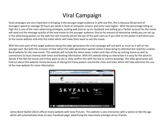 Viral Campaign
Viral campaigns are very important in bringing in the younger target audience in with any film, this is because 60 percent of
teenagers spend on average 20 hours per week in front of computer screens and some even higher. With the percentage being so
high this is one of the main advertising strategies, putting web banner up on Facebook and setting up a Twitter account for the movie
will send out the message quickly of the new movie to the younger audience. Due to he amount of interactive media you can set up
in the advertising posters on the web this will instantly attract the eye of the web users as if you click on the poster it will direct you
to the movie website and onto the trailer which will make them want to see the movie.

With the main part of the target audience being the older generation the viral campaign will not work as much as it will on the
younger part. But with the increase of time which the older generation spends online it does bring to attention the need for a James
Bond website for the new movie. This website will include the latest news, trailers and clips of the up coming movie as well as
connections to local cinemas with times and booking information. With this website being so interactive it is easy for the adult to
decide if the like the movie and if they want to see it, they confirm this with the link to cinema bookings. The older generation will
find out about this website mainly because of seeing the many posters around the cities and town which will help advertise the use
of the new website for more information.




 James Bond Skyfall (2012) official movie website with Sony Pictures. This website is also interactive with a option to like the age
 which will automatically show on your Facebook page, advertising the new movie amongst all our friends.
 