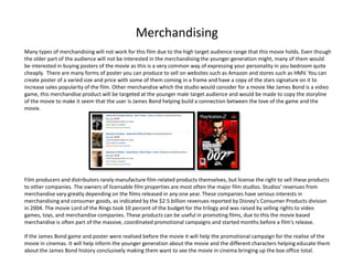 Merchandising
Many types of merchandising will not work for this film due to the high target audience range that this movie holds. Even though
the older part of the audience will not be interested in the merchandising the younger generation might, many of them would
be interested in buying posters of the movie as this is a very common way of expressing your personality in you bedroom quite
cheaply. There are many forms of poster you can produce to sell on websites such as Amazon and stores such as HMV. You can
create poster of a varied size and price with some of them coming in a frame and have a copy of the stars signature on it to
increase sales popularity of the film. Other merchandise which the studio would consider for a movie like James Bond is a video
game, this merchandise product will be targeted at the younger male target audience and would be made to copy the storyline
of the movie to make it seem that the user is James Bond helping build a connection between the love of the game and the
movie.




Film producers and distributors rarely manufacture film-related products themselves, but license the right to sell these products
to other companies. The owners of licensable film properties are most often the major film studios. Studios' revenues from
merchandise vary greatly depending on the films released in any one year. These companies have serious interests in
merchandising and consumer goods, as indicated by the $2.5 billion revenues reported by Disney's Consumer Products division
in 2004. The movie Lord of the Rings took 10 percent of the budget for the trilogy and was raised by selling rights to video
games, toys, and merchandise companies. These products can be useful in promoting films, due to this the movie based
merchandise is often part of the massive, coordinated promotional campaigns and started months before a film's release.

If the James Bond game and poster were realised before the movie it will help the promotional campaign for the realise of the
movie in cinemas. It will help inform the younger generation about the movie and the different characters helping educate them
about the James Bond history conclusively making them want to see the movie in cinema bringing up the box office total.
 