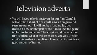 Television adverts 
 We will have a television advert for our film ‘Gone’. It 
will only be a short clip as it will leave an enigma and 
seem mysterious. It will not be a long trailer, but 
instead a slow sinister part of the film so that the genre 
is clear to the audience. The advert will show what the 
film is called, when it will be released and also the film 
certificate so that the audience knows that it contains a 
good amount of horror. 
 