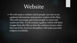 Website 
 We will make a website which people can visit to see 
updated information and preview trailers of the film. 
This will encourage and excite people to come and 
watch our film. It will contain a gallery which will show 
images from the film so that the audience knows what 
they are in for, however the gallery will make sure that 
enigma is available. 
 