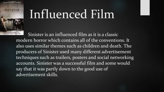 Influenced Film 
Sinister is an influenced film as it is a classic 
modern horror which contains all of the conventions. It 
also uses similar themes such as children and death. The 
producers of Sinister used many different advertisement 
techniques such as trailers, posters and social networking 
accounts. Sinister was a successful film and some would 
say that it was partly down to the good use of 
advertisement skills. 
 