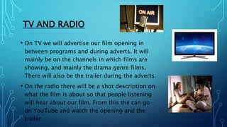 TV AND RADIO
• On TV we will advertise our film opening in
between programs and during adverts. It will
mainly be on the c...