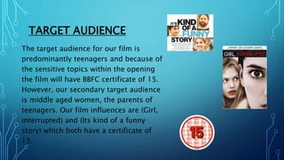 TARGET AUDIENCE
The target audience for our film is
predominantly teenagers and because of
the sensitive topics within the...