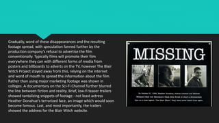Gradually, word of these disappearances and the resulting
footage spread, with speculation fanned further by the
production company’s refusal to advertise the film
conventionally. Typically films will promote their film
everywhere they can with different forms of media from
posters and billboards to adverts on the TV, however The Blair
Witch Project stayed away from this, relying on the internet
and word of mouth to spread the information about the film.
Rather than using major marketing footage was shown in
colleges. A documentary on the Sci-Fi Channel further blurred
the line between fiction and reality. Brief, low-fi teaser trailers
showed tantalizing snippets of footage - not least actress
Heather Donahue's terrorized face, an image which would soon
become famous. Last, and most importantly, the trailers
showed the address for the Blair Witch website.
 